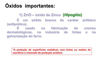 1) ZnO – óxido de Zinco (Hipoglós)
É um sólido branco de caráter anfótero
(anfiprótico).
É usado na fabricação de cremes
dermatológicos, na industria de tintas e na
galvanização do ferro.
*A proteção de superfícies metálicas com tintas ou metais de
sacrifício é chamada de proteção anódica.
Óxidos importantes:
 