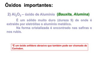 2) Al2O3 – óxido de Alumínio (Bauxita, Alumina)
É um sólido muito duro (dureza 9) de onde é
extraído por eletrólise o alumínio metálico.
Na forma cristalizada é encontrado nas safiras e
nos rubis.
*É um óxido anfótero abrasivo que também pode ser chamado de
Coríndon.
Óxidos importantes:
 