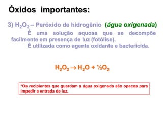3) H2O2 – Peróxido de hidrogênio (água oxigenada)
É uma solução aquosa que se decompõe
facilmente em presença de luz (fotólise).
É utilizada como agente oxidante e bactericida.
*Os recipientes que guardam a água oxigenada são opacos para
impedir a entrada de luz.
Óxidos importantes:
H2O2  H2O + ½O2
 
