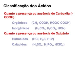 Classificação dos Ácidos
Quanto a presença ou ausência de Oxigênio
Hidrácidos (HCl, H2S, HBr)
Oxiácidos (H2SO4, H3PO4, HClO4)
Quanto a presença ou ausência de Carboxila (-
COOH)
Orgânicos (CH3-COOH, HOOC-COOH)
Inorgânicos (H2CO3, H2CO2, HCN)
 