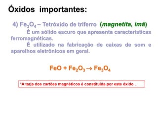 4) Fe3O4 – Tetróxido de triferro (magnetita, imã)
É um sólido escuro que apresenta características
ferromagnéticas.
É utilizado na fabricação de caixas de som e
aparelhos eletrônicos em geral.
*A tarja dos cartões magnéticos é constituída por este óxido .
Óxidos importantes:
FeO + Fe2O3  Fe3O4
 