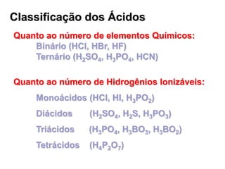 Classificação dos Ácidos
Quanto ao número de elementos Químicos:
Binário (HCl, HBr, HF)
Ternário (H2SO4, H3PO4, HCN)
Quanto ao número de Hidrogênios Ionizáveis:
Monoácidos (HCl, HI, H3PO2)
Diácidos (H2SO4, H2S, H3PO3)
Triácidos (H3PO4, H3BO3, H3BO2)
Tetrácidos (H4P2O7)
 
