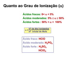 Quanto ao Grau de Ionização (a)
Ácidos fracos: 0< a < 5%
Ácidos moderados: 5%  a 50%
Ácidos fortes : 50% < a < 100%
Nº de Mol Ionizados
a =
Nº Inicial de Mols
Ácido fraco: HClO
Ácido moderado: H3PO4
Ácido forte : H2SO4
HClO4
 