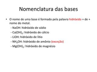 Nomenclatura das bases
• O nome de uma base é formado pela palavra hidróxido + de +
nome do metal.
- NaOH: hidróxido de sódio
- Ca(OH)2: hidróxido de cálcio
- LiOH: hidróxido de lítio
- NH4OH: hidróxido de amônio (exceção)
- Mg(OH)2: hidróxido de magnésio
 