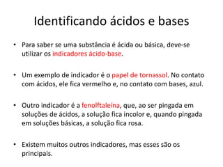 Identificando ácidos e bases
• Para saber se uma substância é ácida ou básica, deve-se
utilizar os indicadores ácido-base.
• Um exemplo de indicador é o papel de tornassol. No contato
com ácidos, ele fica vermelho e, no contato com bases, azul.
• Outro indicador é a fenolftaleína, que, ao ser pingada em
soluções de ácidos, a solução fica incolor e, quando pingada
em soluções básicas, a solução fica rosa.
• Existem muitos outros indicadores, mas esses são os
principais.
 