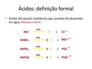 Ácidos: definição formal
• Ácidos são aquelas substâncias que, quando são dissolvidas
em água, liberam o íon H+.
 