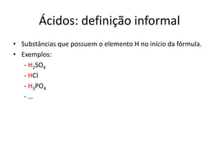 Ácidos: definição informal
• Substâncias que possuem o elemento H no início da fórmula.
• Exemplos:
- H2SO4
- HCl
- H3PO4
- …
 