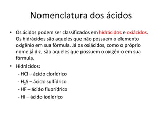Nomenclatura dos ácidos
• Os ácidos podem ser classificados em hidrácidos e oxiácidos.
Os hidrácidos são aqueles que não possuem o elemento
oxigênio em sua fórmula. Já os oxiácidos, como o próprio
nome já diz, são aqueles que possuem o oxigênio em sua
fórmula.
• Hidrácidos:
- HCl – ácido clorídrico
- H2S – ácido sulfídrico
- HF – ácido fluorídrico
- HI – ácido iodídrico
 