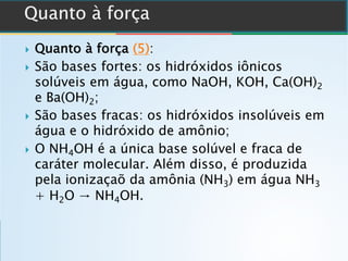 } Quanto à força (5):
} São bases fortes: os hidróxidos iônicos
solúveis em água, como NaOH, KOH, Ca(OH)2
e Ba(OH)2;
} São bases fracas: os hidróxidos insolúveis em
água e o hidróxido de amônio;
} O NH4OH é a única base solúvel e fraca de
caráter molecular. Além disso, é produzida
pela ionizaçaõ da amônia (NH3) em água NH3
+ H2O → NH4OH.
 