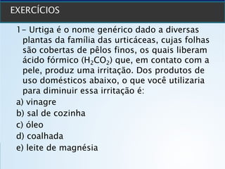 1- Urtiga é o nome genérico dado a diversas
plantas da família das urticáceas, cujas folhas
são cobertas de pêlos finos, os quais liberam
ácido fórmico (H2CO2) que, em contato com a
pele, produz uma irritação. Dos produtos de
uso domésticos abaixo, o que você utilizaria
para diminuir essa irritação é:
a) vinagre
b) sal de cozinha
c) óleo
d) coalhada
e) leite de magnésia
 