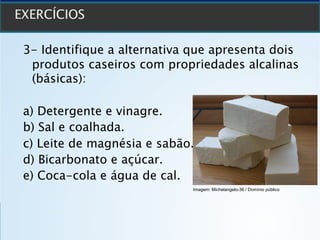 3- Identifique a alternativa que apresenta dois
produtos caseiros com propriedades alcalinas
(básicas):
a) Detergente e vinagre.
b) Sal e coalhada.
c) Leite de magnésia e sabão.
d) Bicarbonato e açúcar.
e) Coca-cola e água de cal.
Imagem: Michelangelo-36 / Domínio público
 