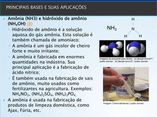 } Amônia (NH3) e hidróxido de amônio
(NH4OH) (8)
◦ Hidróxido de amônio é a solução
aquosa do gás amônia. Esta solução é
também chamada de amoníaco;
◦ A amônia é um gás incolor de cheiro
forte e muito irritante;
◦ A amônia é fabricada em enormes
quantidades na indústria. Sua
principal aplicação é a fabricação de
ácido nítrico;
◦ É também usada na fabricação de sais
de amônio, muito usados como
fertilizantes na agricultura. Exemplos:
NH4NO3, (NH4)2SO4, (NH4)3PO4;
} A amônia é usada na fabricação de
produtos de limpeza doméstica, como
Ajax, Fúria, etc.
NH3 N
H
H
H
Imagens da esquerda para direita: (a) Benjah-bmm27 /
public domain , (b) Benjah-bmm27 / public domain
Imagem: Chemicalinterest / public domain
 