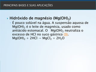 } Hidróxido de magnésio (Mg(OH)2)
◦ É pouco solúvel na água. A suspensão aquosa de
Mg(OH)2 é o leite de magnésia, usado como
antiácido estomacal. O Mg(OH)2 neutraliza o
excesso de HCl no suco gástrico (9).
Mg(OH)2 + 2HCl → MgCl2 + 2H2O
 