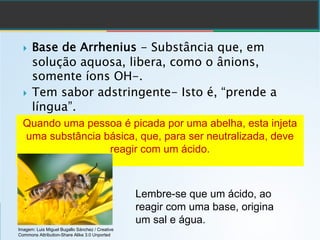 } Base de Arrhenius - Substância que, em
solução aquosa, libera, como o ânions,
somente íons OH-.
} Tem sabor adstringente- Isto é, “prende a
língua”.
Quando uma pessoa é picada por uma abelha, esta injeta
uma substância básica, que, para ser neutralizada, deve
reagir com um ácido.
Lembre-se que um ácido, ao
reagir com uma base, origina
um sal e água.
Imagem: Luis Miguel Bugallo Sánchez / Creative
Commons Attribution-Share Alike 3.0 Unported
 