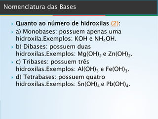 } Quanto ao número de hidroxilas (2):
} a) Monobases: possuem apenas uma
hidroxila.Exemplos: KOH e NH4OH.
} b) Dibases: possuem duas
hidroxilas.Exemplos: Mg(OH)2 e Zn(OH)2.
} c) Tribases: possuem três
hidroxilas.Exemplos: Al(OH)3 e Fe(OH)3.
} d) Tetrabases: possuem quatro
hidroxilas.Exemplos: Sn(OH)4 e Pb(OH)4.
 