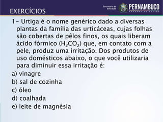 1- Urtiga é o nome genérico dado a diversas
plantas da família das urticáceas, cujas folhas
são cobertas de pêlos finos, os quais liberam
ácido fórmico (H2CO2) que, em contato com a
pele, produz uma irritação. Dos produtos de
uso domésticos abaixo, o que você utilizaria
para diminuir essa irritação é:
a) vinagre
b) sal de cozinha
c) óleo
d) coalhada
e) leite de magnésia
 
