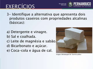 3- Identifique a alternativa que apresenta dois
produtos caseiros com propriedades alcalinas
(básicas):
a) Detergente e vinagre.
b) Sal e coalhada.
c) Leite de magnésia e sabão.
d) Bicarbonato e açúcar.
e) Coca-cola e água de cal.
Imagem: Michelangelo-36 / Domínio público
 