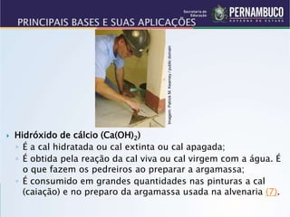  Hidróxido de cálcio (Ca(OH)2)
◦ É a cal hidratada ou cal extinta ou cal apagada;
◦ É obtida pela reação da cal viva ou cal virgem com a água. É
o que fazem os pedreiros ao preparar a argamassa;
◦ É consumido em grandes quantidades nas pinturas a cal
(caiação) e no preparo da argamassa usada na alvenaria (7).
Imagem:
Patrick
M.
Kearney
/
public
domain
 