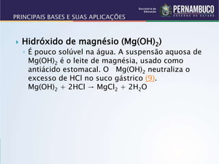  Hidróxido de magnésio (Mg(OH)2)
◦ É pouco solúvel na água. A suspensão aquosa de
Mg(OH)2 é o leite de magnésia, usado como
antiácido estomacal. O Mg(OH)2 neutraliza o
excesso de HCl no suco gástrico (9).
Mg(OH)2 + 2HCl → MgCl2 + 2H2O
 