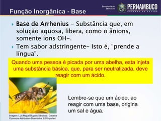  Base de Arrhenius - Substância que, em
solução aquosa, libera, como o ânions,
somente íons OH-.
 Tem sabor adstringente- Isto é, “prende a
língua”.
Quando uma pessoa é picada por uma abelha, esta injeta
uma substância básica, que, para ser neutralizada, deve
reagir com um ácido.
Lembre-se que um ácido, ao
reagir com uma base, origina
um sal e água.
Imagem: Luis Miguel Bugallo Sánchez / Creative
Commons Attribution-Share Alike 3.0 Unported
 