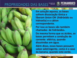  Em solução aquosa, as bases
sofrem dissociação iônica e
liberam ânion OH- (hidróxido ou
hidroxila) e o cátion
correspondente.
 Por isso as bases são também
chamadas de hidróxidos.
 Da mesma forma que os ácidos, as
bases permitem a condução de
corrente elétrica, quando
dissolvidas em água.
 Além disso, essas bases possuem
sabor adstringente, como é o caso
da banana, quando está verde.
Imagem: David Monniaux / GNU Free Documentation License
 