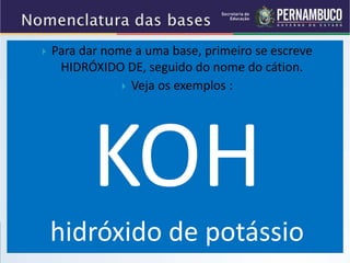  Para dar nome a uma base, primeiro se escreve
HIDRÓXIDO DE, seguido do nome do cátion.
 Veja os exemplos :
KOH
hidróxido de potássio
 