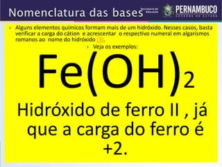  Alguns elementos químicos formam mais de um hidróxido. Nesses casos, basta
verificar a carga do cátion e acrescentar o respectivo numeral em algarismos
romanos ao nome do hidróxido (3).
 Veja os exemplos:
Fe(OH)2
Hidróxido de ferro II , já
que a carga do ferro é
+2.
 