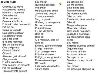 O MEU GURI Quando, seu moço Nasceu meu rebento Não era o momento Dele rebentar Já foi nascendo Com cara de fome E eu não tinha nem nome Prá lhe dar Como fui levando Não sei lhe explicar Fui assim levando Ele a me levar E na sua meninice Ele um dia me disse Que chegava lá Olha aí! Olha aí! Olha aí! Ai o meu guri, olha aí! Chega suado E veloz do batente Traz sempre um presente Prá me encabular  Tanta corrente de ouro  Seu moço! Que haja pescoço Prá enfiar Me trouxe uma bolsa Já com tudo dentro Chave, caderneta Terço e patuá Um lenço e uma penca De documentos Prá finalmente Eu me identificar Olha aí! Olha aí! Ai o meu guri, olha aí! Olha aí! É o meu guri e ele chega Chega no morro Com carregamento Pulseira, cimento Relógio, pneu, gravador Rezo até ele chegar Cá no alto Essa onda de assaltos Tá um horror Eu consolo ele Ele me consola Boto ele no colo Prá ele me ninar De repente acordo Olho pro lado E o danado já foi trabalhar Olha aí! Chega estampado Manchete, retrato Com venda nos olhos Legenda e as iniciais Eu não entendo essa gente Seu moço! Fazendo alvoroço demais O guri no mato Acho que tá rindo Acho que tá lindo De papo pro ar Desde o começo eu não disse Seu moço! Ele disse que chegava lá 