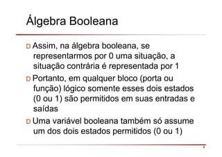 Álgebra Booleana
4
D Assim, na álgebra booleana, se
representarmos por 0 uma situação, a
situação contrária é representada por 1
D Portanto, em qualquer bloco (porta ou
função) lógico somente esses dois estados
(0 ou 1) são permitidos em suas entradas e
saídas
D Uma variável booleana também só assume
um dos dois estados permitidos (0 ou 1)
 