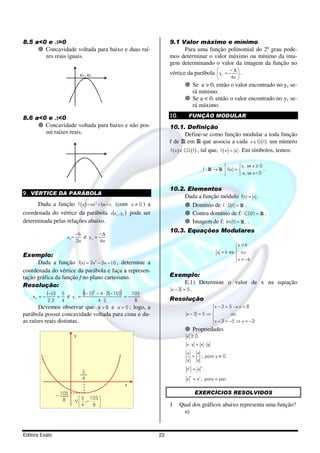 8.5 a<0 e ∆=0                                                              9.1 Valor máximo e mínimo
       Concavidade voltada para baixo e duas raí-                               Para uma função polinomial do 2º grau pode-
       zes reais iguais.                                                   mos determinar o valor máximo ou mínimo da ima-
                                                                           gem determinando o valor da imagem da função no
                                                                           vértice da parábola  y v =
                                                                                                       −∆
                                 x1= x2                                                                 .
                                                                                                            4a 
                                                                                         Se a > 0, então o valor encontrado no yv se-
                                                                                         rá mínimo.
                                                                                         Se a < 0, então o valor encontrado no yv se-
                                                                                         rá máximo.

8.6 a<0 e ∆<0                                                              10.      FUNÇÃO MODULAR
       Concavidade voltada para baixo e não pos-                           10.1. Definição
       sui raízes reais.                                                              Define-se como função modular a toda função
                                                                           f de R em R que associa a cada x ∈ D ( f ) um número
                                                                            f ( x ) ∈ CD ( f ) , tal que, f ( x ) = x . Em símbolos, temos:


                                                                                                                    x, se x ≥ 0
                                                                                                 f:R →R     f(x) =              .
                                                                                                                   -x, se x<0


                                                                           10.2. Elementos
9. VÉRTICE DA PARÁBOLA
                                                                                Dada a função módulo f(x) = x .
      Dada a função f ( x )=ax 2+bx+c (com a ≠ 0 ) a                              Domínio de f : D(f) = R .
coordenada do vértice da parábola v(x v , y v ) pode ser                          Contra domínio de f: CD(f) = R .
determinada pelas relações abaixo.                                                Imagem de f: Im(f) = R + .
                                                                           10.3. Equações Modulares
                             −b                −∆
                       xv=         e yv =
                             2a                4a
                                                                                                             x = k
                                                                                                             
                                                                                                     x = k ⇔  ou
Exemplo:                                                                                                     
      Dada a função f(x) = 2x 2 − 5x − 10 , determine a                                                       x = −k

coordenada do vértice da parábola e faça a represen-
tação gráfica da função f no plano cartesiano.                             Exemplo:
                                                                                 E.1) Determine o valor de x na equação
Resolução:
                                                                           x −3 = 5.
    xv = −
             (−5) = 5 e   yv =
                                  ((− 5)  2
                                                        )
                                              − 4 ⋅ 2(− 10 )
                                                             =−
                                                                105
             2.2   4                          4⋅2                8         Resolução
       Devemos observar que                   ∆ > 0 e a > 0 ; logo,
                                                  a                                            x − 3 = 5 → x = 8
                                                                                               
parábola possui concavidade voltada para cima e du-                                 x −3 = 5 ⇒           ou
as raízes reais distintas.                                                                      x − 3 = −5 ⇒ x = −2
                                                                                               
                                                                                         Propriedades
                             y                                                      x ≥ 0.
                                                                                    x⋅y = x ⋅ y .
                                                                                    x  x
                                                                                      = , para y ≠ 0.
                                                                                    y  y
                                                                                             n
                                                                                   nn = x .
                                  5
                                                                                     n
                                  4                                                 x = x n , para n par.
                                                            x
                   105                                                                   EXERCÍCIOS RESOLVIDOS
                    8           5 105 
                             V  ,−
                             v         
                               4   8                                     1     Qual dos gráficos abaixo representa uma função?
                                                                                  a)


Editora Exato                                                         23
 