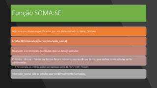 Função SOMA.SE
Adiciona as células especificadas por um determinado critério. Sintaxe
SOMA.SE(intervalo;critérios;intervalo_soma)
Intervalo é o intervalo de células que se deseja calcular.
Critérios são os critérios na forma de um número, expressão ou texto, que define quais células serão
adicionadas.
•Por exemplo, os critérios podem ser expressos como 32, "32", ">32", "maçãs".
Intervalo_soma são as células que serão realmente somadas.
 