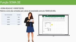 Função SOMA.SE
=SOMA.SE(A2:A5;">160000";B2:B5)
Retorna a soma das comissões para valores de propriedade acima de 160000 (63.000).
Valor da Propriedade Comissão
100000 7000
200000 14000
300000 21000
400000 28000
 