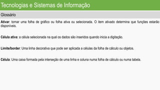 Tecnologias e Sistemas de Informação
Glossário
Ativar: tornar uma folha de gráfico ou folha ativa ou selecionada. O item ativado determina que funções estarão
disponíveis.
Célula ativa: a célula selecionada na qual os dados são inseridos quando inicia a digitação.
Limite/border: Uma linha decorativa que pode ser aplicada a células da folha de cálculo ou objetos.
Célula: Uma caixa formada pela interseção de uma linha e coluna numa folha de cálculo ou numa tabela.
 