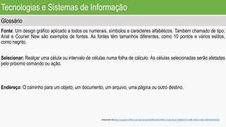 Tecnologias e Sistemas de Informação
Glossário
Fonte: Um design gráfico aplicado a todos os numerais, símbolos e caracteres alfabéticos. Também chamado de tipo.
Arial e Courier New são exemplos de fontes. As fontes têm tamanhos diferentes, como 10 pontos e vários estilos,
como negrito.
Selecionar: Realçar uma célula ou intervalo de células numa folha de cálculo. As células selecionadas serão afetadas
pelo próximo comando ou ação.
Endereço: O caminho para um objeto, um documento, um arquivo, uma página ou outro destino.
Adaptado dehttps:/support.office.com/pt-br/article/Gloss%C3%A1rio-do-Excel-53B6CE43-1A9F-4AC2-A33C-D6F64EA2D1FC
 