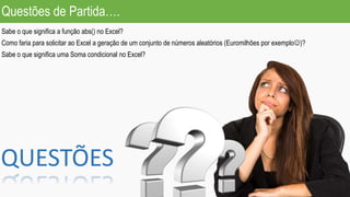 Questões de Partida….
Sabe o que significa a função abs() no Excel?
Como faria para solicitar ao Excel a geração de um conjunto de números aleatórios (Euromilhões por exemplo)?
Sabe o que significa uma Soma condicional no Excel?
QUESTÕES
 