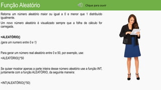 Função Aleatório
Retorna um número aleatório maior ou igual a 0 e menor que 1 distribuído
igualmente.
Um novo número aleatório é visualizado sempre que a folha de cálculo for
carregada.
=ALEATÓRIO()
(gera um numero entre 0 e 1)
Para gerar um número real aleatório entre 0 e 50, por exemplo, use:
=ALEATÓRIO()*50
Se quiser mostrar apenas a parte inteira desse número aleatório use a função INT,
juntamente com a função ALEATÓRIO, da seguinte maneira:
=INT(ALEATÓRIO()*50)
Clique para ouvir
 