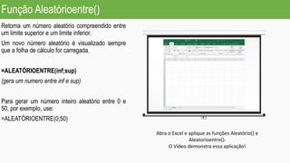Função Aleatórioentre()
Retorna um número aleatório compreendido entre
um limite superior e um limite inferior.
Um novo número aleatório é visualizado sempre
que a folha de cálculo for carregada.
=ALEATÓRIOENTRE(inf;sup)
(gera um numero entre inf e sup)
Para gerar um número inteiro aleatório entre 0 e
50, por exemplo, use:
=ALEATÓRIOENTRE(0;50)
Abra o Excel e aplique as funções Aleatório() e
Aleatorioentre().
O Vídeo demonstra essa aplicação!
 