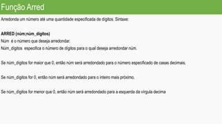 Função Arred
Arredonda um número até uma quantidade especificada de dígitos. Sintaxe:
ARRED (núm;núm_dígitos)
Núm é o número que deseja arredondar.
Núm_dígitos especifica o número de dígitos para o qual deseja arredondar núm.
Se núm_dígitos for maior que 0, então núm será arredondado para o número especificado de casas decimais.
Se núm_dígitos for 0, então núm será arredondado para o inteiro mais próximo.
Se núm_dígitos for menor que 0, então núm será arredondado para a esquerda da vírgula decima
 