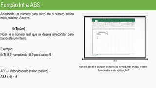 Função Int e ABS
Arredonda um número para baixo até o número inteiro
mais próximo. Sintaxe:
INT(núm)
Núm é o número real que se deseja arredondar para
baixo até um inteiro.
Exemplo:
INT(-8,9)=arredonda -8,9 para baixo: 9
ABS – Valor Absoluto (valor positivo)
ABS (-4) = 4
Abra o Excel e aplique as funções Arred, INT e ABS. Vídeo
demonstra essa aplicação!
 