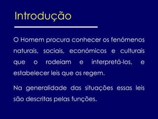 O Homem procura conhecer os fenómenos
naturais, sociais, económicos e culturais
que o rodeiam e interpretá-los, e
estabelecer leis que os regem.
Na generalidade das situações essas leis
são descritas pelas funções.
Introdução
 