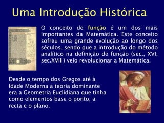 Uma Introdução Histórica
O conceito de função é um dos mais
importantes da Matemática. Este conceito
sofreu uma grande evolução ao longo dos
séculos, sendo que a introdução do método
analítico na definição de função (sec., XVI,
sec.XVII ) veio revolucionar a Matemática.
Desde o tempo dos Gregos até à
Idade Moderna a teoria dominante
era a Geometria Euclidiana que tinha
como elementos base o ponto, a
recta e o plano.
 