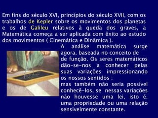 Em fins do século XVI, princípios do século XVII, com os
trabalhos de Kepler sobre os movimentos dos planetas
e os de Galileu relativos à queda dos graves, a
Matemática começa a ser aplicada com êxito ao estudo
dos movimentos ( Cinemática e Dinâmica ).
A análise matemática surge
agora, baseada no conceito de
de função. Os seres matemáticos
dão-se-nos a conhecer pelas
suas variações impressionando
os nossos sentidos ;
mas também não seria possível
conhecê-los, se nessas variações
não houvesse uma lei, isto é,
uma propriedade ou uma relação
sensivelmente constante.
 