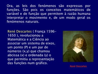 René Descartes ( França 1596-
1650 ), revolucionou a
Matemática e a Ciência ao
associar um sistema de eixos,
um ponto (P) e um par de
números (x,y) que chamou
abcissa (x) e ordenada (y) o
que permitiu a representação
das funções num gráfico.
Ora, as leis dos fenómenos são expressas por
funções. São pois os conceitos matemáticos de
variável e de função que permitem à razão humana
interpretar o movimento e, de um modo geral os
fenómenos naturais.
René Descartes
 