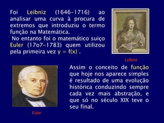 Foi Leibniz (1646-1716) ao
analisar uma curva à procura de
extremos que introduziu o termo
função na Matemática.
No entanto foi o matemático suiço
Euler (17o7-1783) quem utilizou
pela primeira vez y = f(x) .
Leibniz
Assim o conceito de função
que hoje nos aparece simples
é resultado de uma evolução
histórica conduzindo sempre
cada vez mais abstração, e
que só no século XIX teve o
seu final.
Euler
 