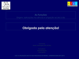 C531.A UTILIZAÇÃO DAS TIC NOS PROCESSOS DE ENSINO / APRENDIZAGEM 2014-2015
Formanda
Maria José Borges Dias da Silva
Formadores:
Elvira Rodrigues
Vítor Santos
As Funções
Origem, aplicações na ciências e a ligação ao dia a dia
Obrigada pela atenção!
 