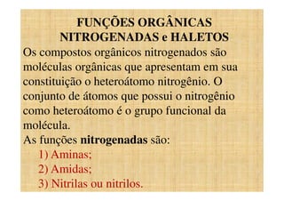 FUNÇÕES ORGÂNICAS
NITROGENADAS e HALETOS
Os compostos orgânicos nitrogenados são
moléculas orgânicas que apresentam em sua
constituição o heteroátomo nitrogênio. O
conjunto de átomos que possui o nitrogênio
como heteroátomo é o grupo funcional da
molécula.
As funções nitrogenadas são:
1) Aminas;
2) Amidas;
3) Nitrilas ou nitrilos.
 