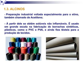 1.3. ALCINOS
- Preparação industrial voltada especialmente para o etino,
também chamado de Acetileno;

- À partir dele se obtêm solúveis não inflamáveis. É usado
em grande escala na fabricação de borrachas sintéticas,
plásticos, como o PVC e PVA, e ainda fios têxteis para a
produção de tecidos.
 
