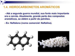 1.4. HIDROCARBONETOS AROMÁTICOS

- Até a segunda guerra mundial, sua fonte mais importante
era o carvão. Atualmente, grande parte dos compostos
aromáticos, se obtém a partir do petróleo.
- Ex: Naftaleno (nome comercial: Naftalina).
 