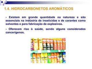 1.4. HIDROCARBONETOS AROMÁTICOS

- Existem em grande quantidade na natureza e são
essenciais na indústria de inseticidas e de corantes como
solventes e para fabricação de explosivos.
- Oferecem riso à saúde, sendo alguns considerados
cancerígenos.
 