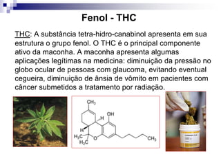Fenol - THC
THC: A substância tetra-hidro-canabinol apresenta em sua
estrutura o grupo fenol. O THC é o principal componente
ativo da maconha. A maconha apresenta algumas
aplicações legítimas na medicina: diminuição da pressão no
globo ocular de pessoas com glaucoma, evitando eventual
cegueira, diminuição de ânsia de vômito em pacientes com
câncer submetidos a tratamento por radiação.
 
